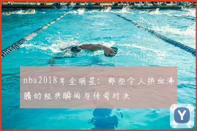 nba2018年全明星：那些令人热血沸腾的经典瞬间与传奇对决