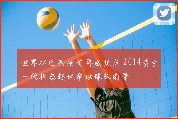 世界杯巴西老将再成焦点 2014黄金一代状态起伏牵动球队前景