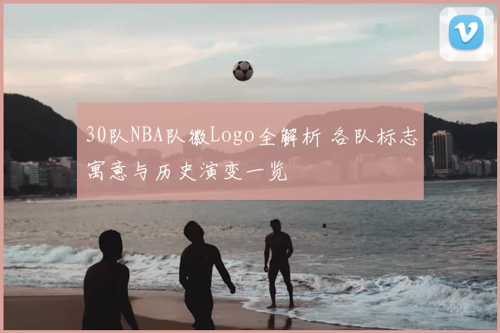 30队NBA队徽Logo全解析 各队标志寓意与历史演变一览