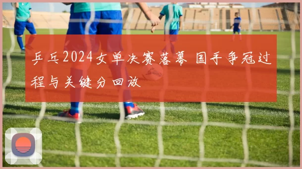 乒乓2024女单决赛落幕 国手争冠过程与关键分回放