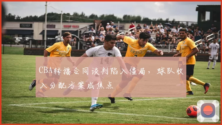 CBA转播合同谈判陷入僵局，球队收入分配方案成焦点