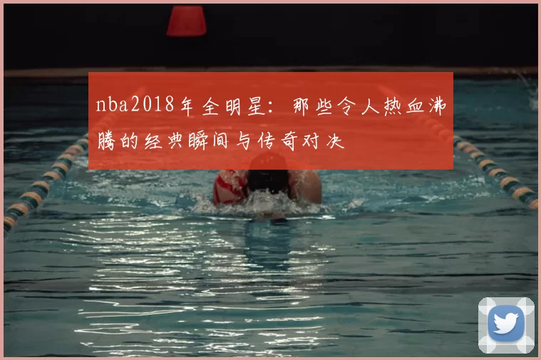 nba2018年全明星：那些令人热血沸腾的经典瞬间与传奇对决