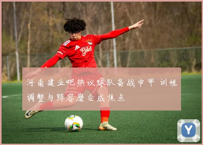 河南建业吧热议球队备战中甲 训练调整与阵容磨合成焦点