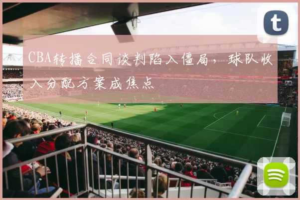 CBA转播合同谈判陷入僵局，球队收入分配方案成焦点