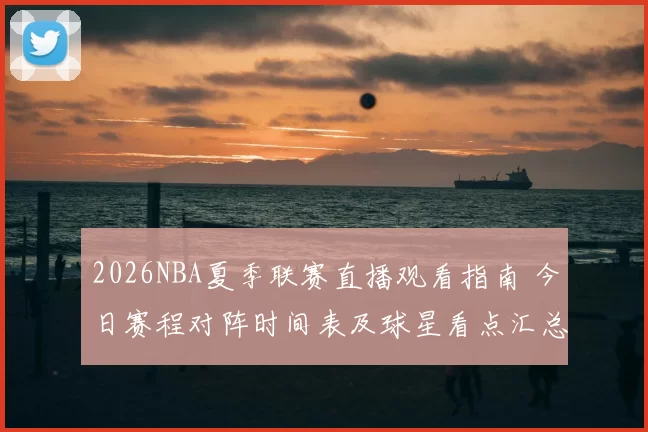 2026NBA夏季联赛直播观看指南 今日赛程对阵时间表及球星看点汇总