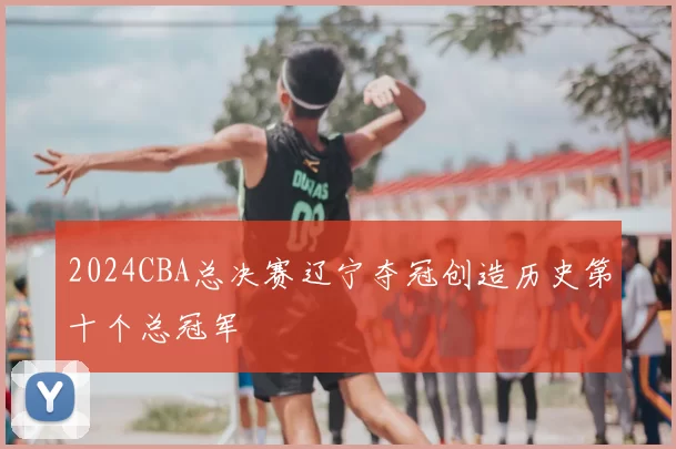 2024CBA总决赛辽宁夺冠创造历史第十个总冠军