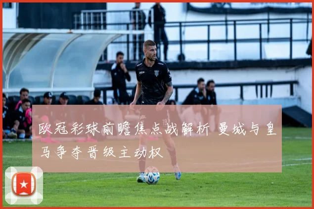 欧冠彩球前瞻焦点战解析 曼城与皇马争夺晋级主动权