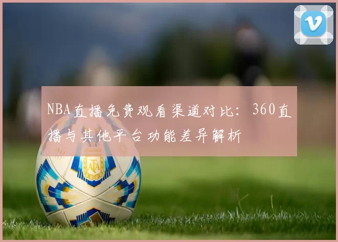 NBA直播免费观看渠道对比：360直播与其他平台功能差异解析