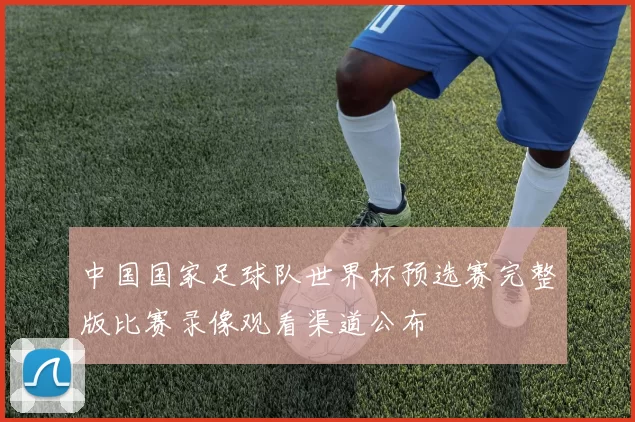 中国国家足球队世界杯预选赛完整版比赛录像观看渠道公布