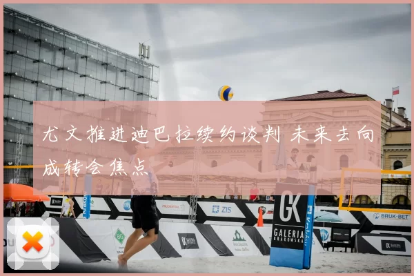 尤文推进迪巴拉续约谈判 未来去向成转会焦点