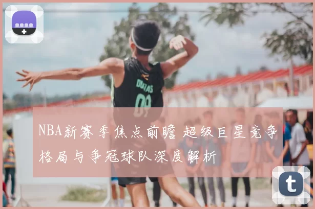 NBA新赛季焦点前瞻 超级巨星竞争格局与争冠球队深度解析
