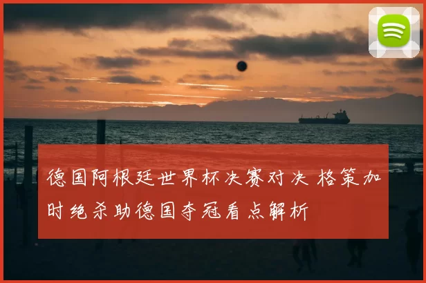 德国阿根廷世界杯决赛对决 格策加时绝杀助德国夺冠看点解析