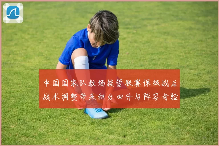 中国国家队救场接管联赛保级战后战术调整带来积分回升与阵容考验