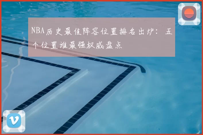 NBA历史最佳阵容位置排名出炉：五个位置谁最强权威盘点