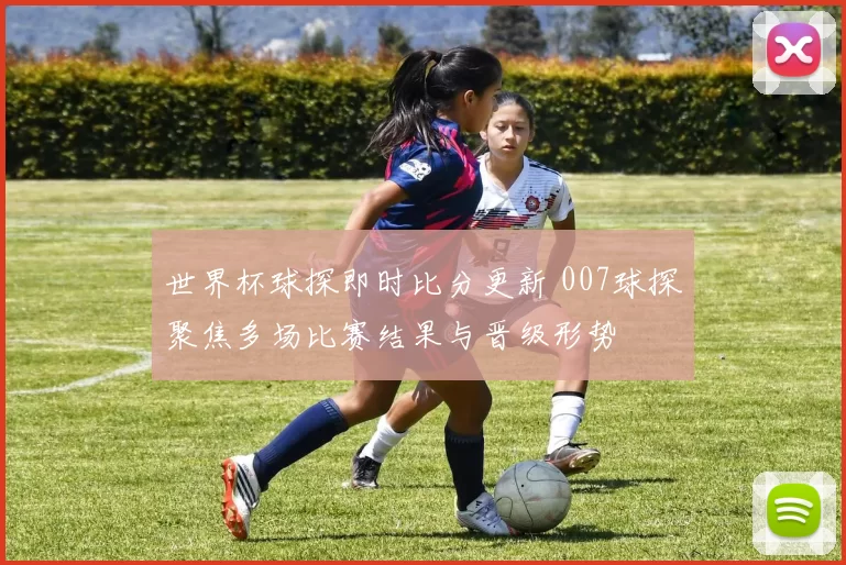 世界杯球探即时比分更新 007球探聚焦多场比赛结果与晋级形势