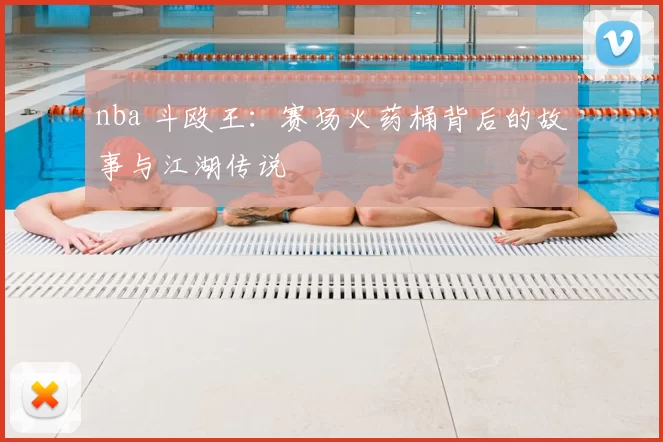 nba 斗殴王：赛场火药桶背后的故事与江湖传说