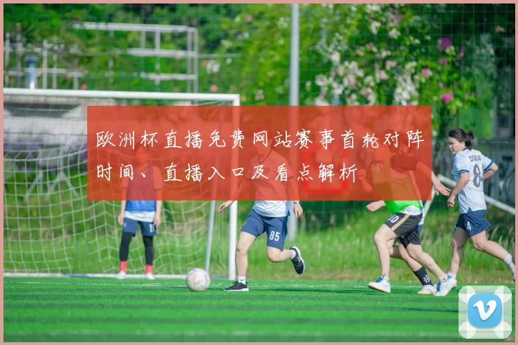 欧洲杯直播免费网站赛事首轮对阵时间、直播入口及看点解析