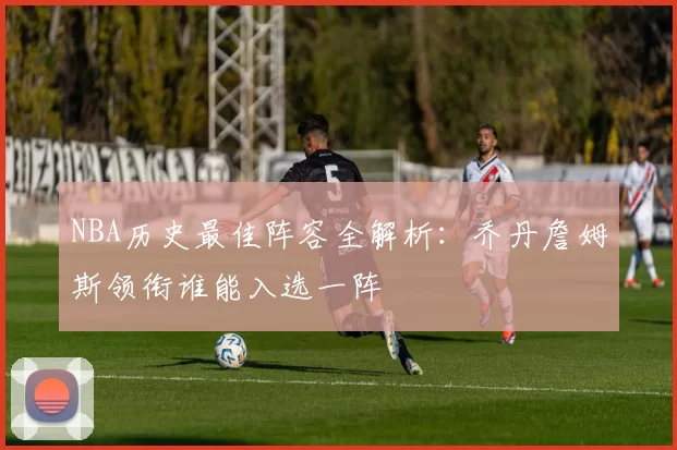 NBA历史最佳阵容全解析：乔丹詹姆斯领衔谁能入选一阵