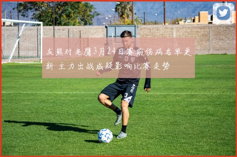 灰熊对老鹰3月24日赛前伤病名单更新 主力出战成疑影响比赛走势