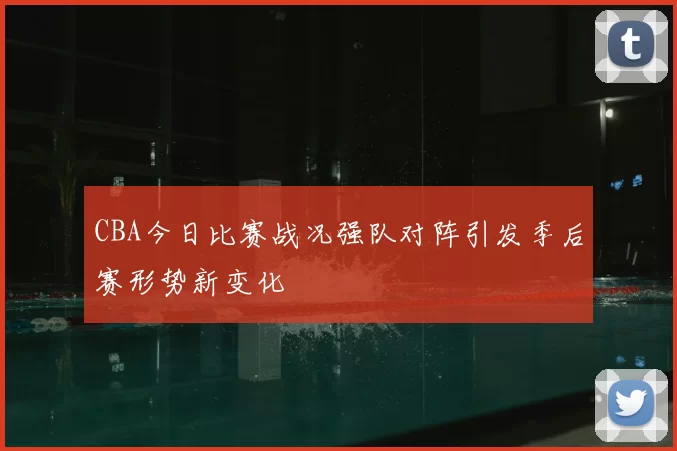 CBA今日比赛战况强队对阵引发季后赛形势新变化