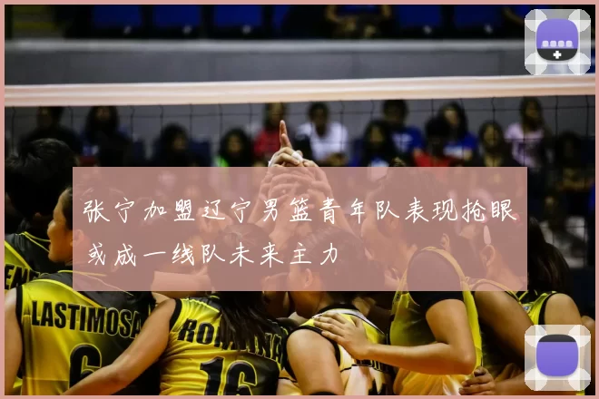 张宁加盟辽宁男篮青年队表现抢眼或成一线队未来主力