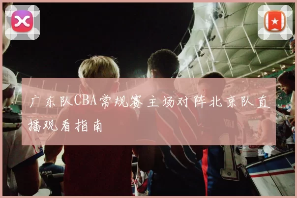 广东队CBA常规赛主场对阵北京队直播观看指南