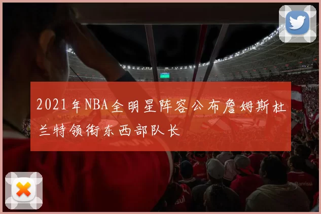 2021年NBA全明星阵容公布詹姆斯杜兰特领衔东西部队长