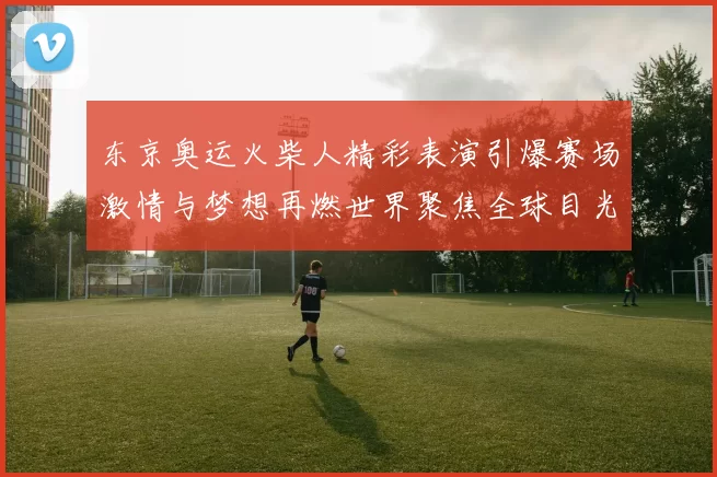 东京奥运火柴人精彩表演引爆赛场激情与梦想再燃世界聚焦全球目光