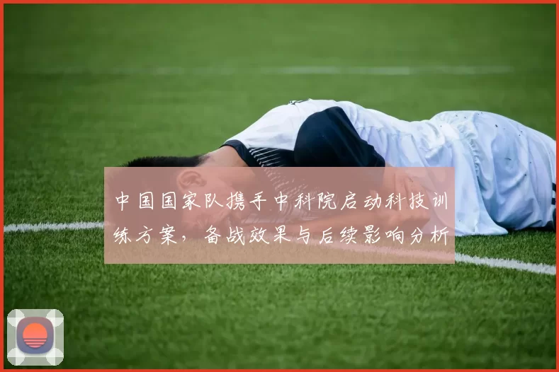 中国国家队携手中科院启动科技训练方案，备战效果与后续影响分析