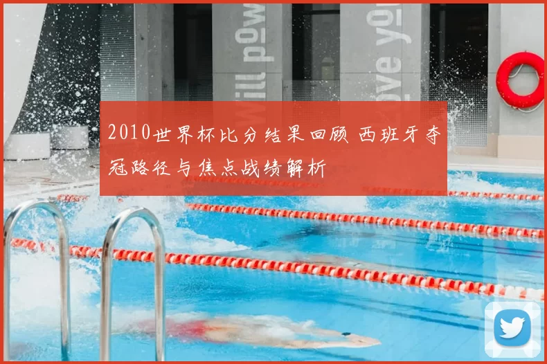 2010世界杯比分结果回顾 西班牙夺冠路径与焦点战绩解析