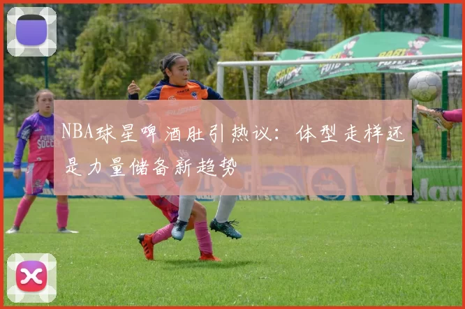 NBA球星啤酒肚引热议：体型走样还是力量储备新趋势