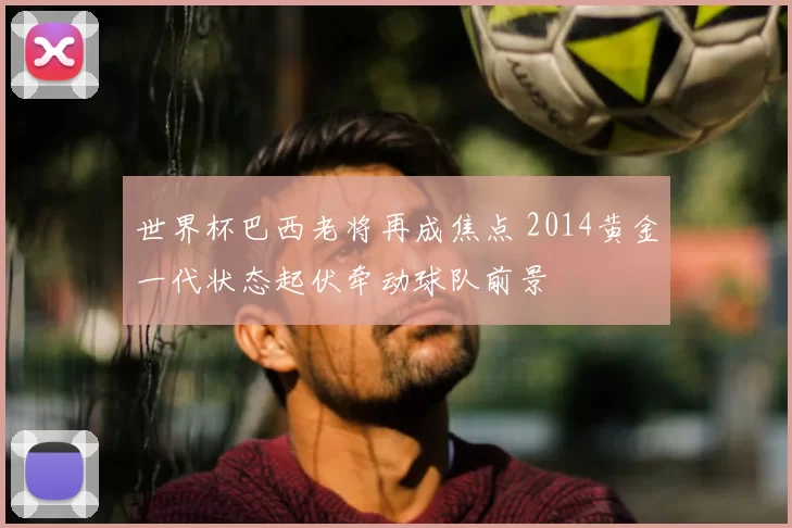 世界杯巴西老将再成焦点 2014黄金一代状态起伏牵动球队前景
