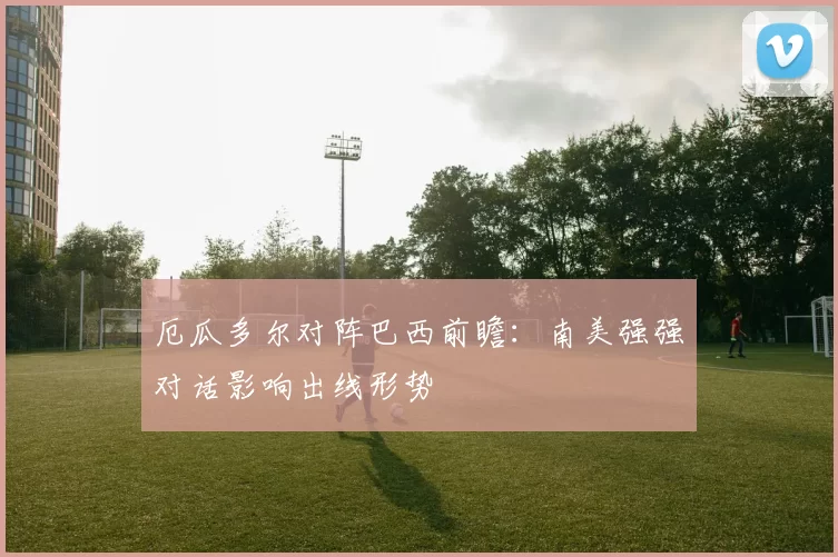厄瓜多尔对阵巴西前瞻：南美强强对话影响出线形势
