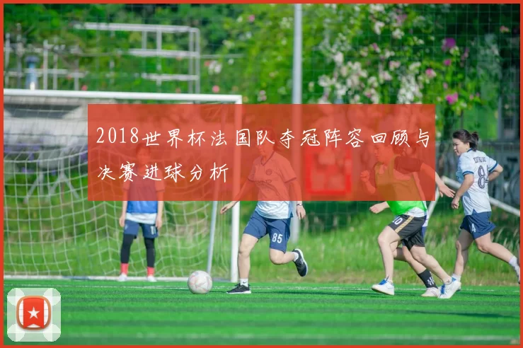 2018世界杯法国队夺冠阵容回顾与决赛进球分析