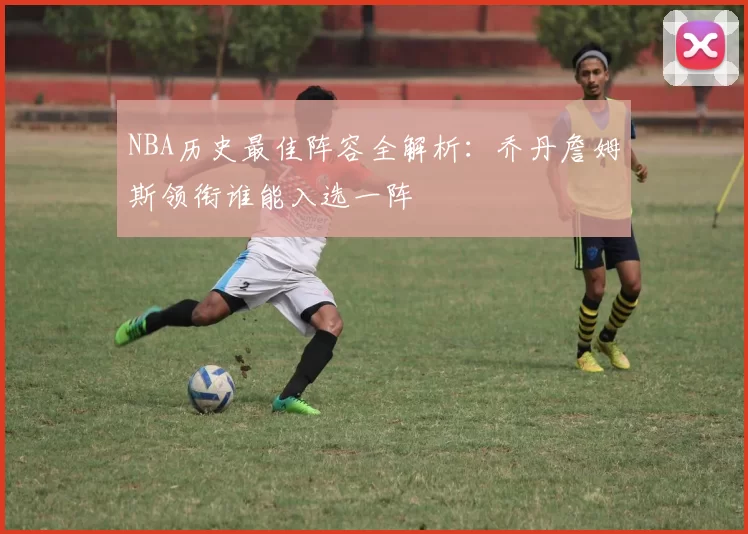 NBA历史最佳阵容全解析：乔丹詹姆斯领衔谁能入选一阵