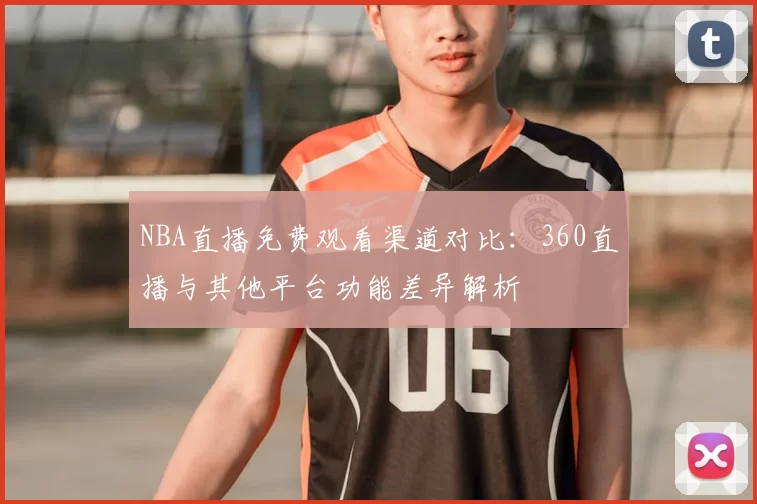 NBA直播免费观看渠道对比：360直播与其他平台功能差异解析