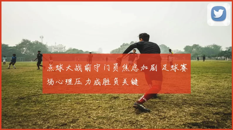 点球大战前守门员焦虑加剧 足球赛场心理压力成胜负关键
