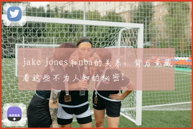 jake jones和nba的关系,背后竟藏着这些不为人知的秘密!