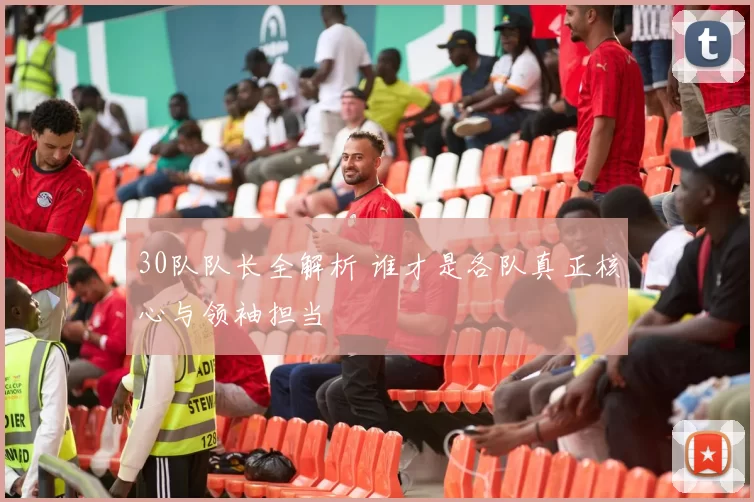 30队队长全解析 谁才是各队真正核心与领袖担当