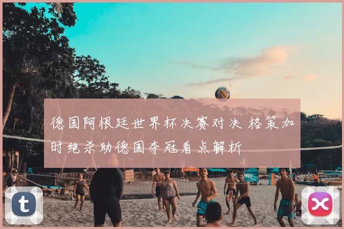 德国阿根廷世界杯决赛对决 格策加时绝杀助德国夺冠看点解析