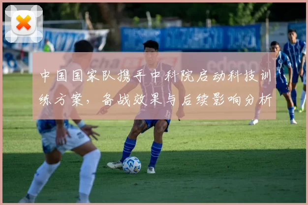 中国国家队携手中科院启动科技训练方案，备战效果与后续影响分析