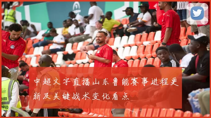 中超文字直播山东鲁能赛事进程更新及关键战术变化看点