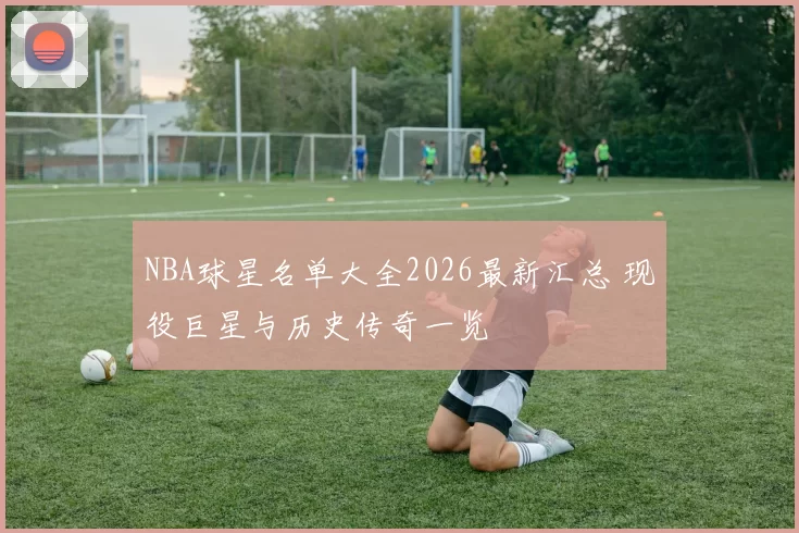NBA球星名单大全2026最新汇总 现役巨星与历史传奇一览