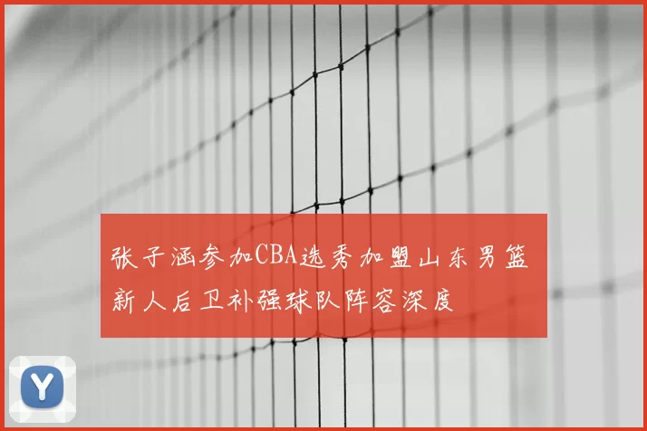 张子涵参加CBA选秀加盟山东男篮 新人后卫补强球队阵容深度