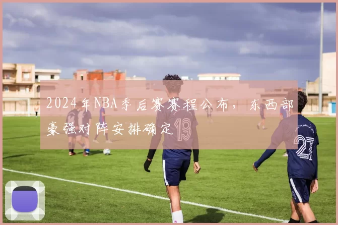 2024年NBA季后赛赛程公布，东西部豪强对阵安排确定