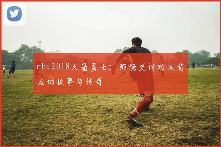 nba2018火箭勇士：那场史诗对决背后的故事与传奇