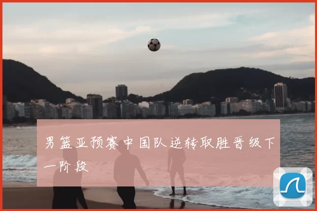 男篮亚预赛中国队逆转取胜晋级下一阶段