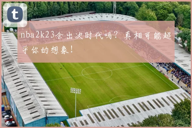 nba2k23会出次时代吗？真相可能超乎你的想象！