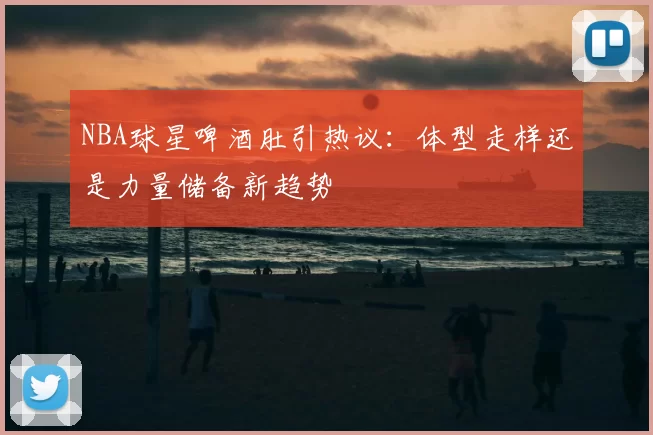 NBA球星啤酒肚引热议：体型走样还是力量储备新趋势