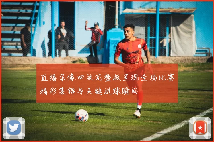 直播录像回放完整版呈现全场比赛精彩集锦与关键进球瞬间